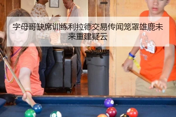 字母哥缺席训练利拉德交易传闻笼罩雄鹿未来重建疑云